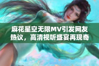 麻花星空无限MV引发网友热议，高清视听盛宴再现奇幻冒险