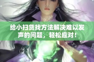 给小扫货找方法解决难以发声的问题，轻松应对！