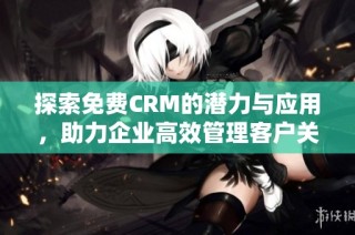 探索免费CRM的潜力与应用，助力企业高效管理客户关系