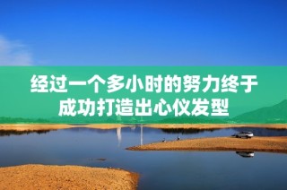 经过一个多小时的努力终于成功打造出心仪发型