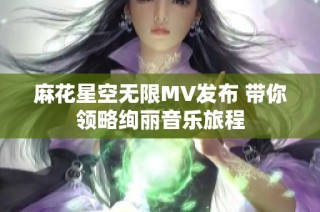 麻花星空无限MV发布 带你领略绚丽音乐旅程