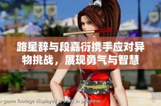 路星辞与段嘉衍携手应对异物挑战，展现勇气与智慧