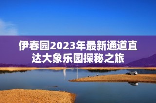 伊春园2023年最新通道直达大象乐园探秘之旅
