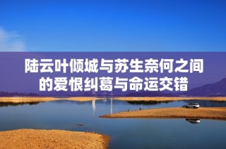 陆云叶倾城与苏生奈何之间的爱恨纠葛与命运交错