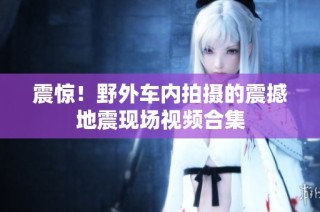 震惊！野外车内拍摄的震撼地震现场视频合集