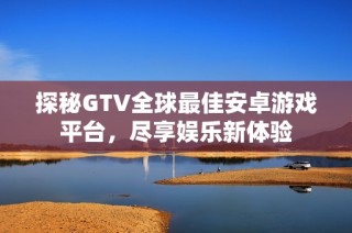 探秘GTV全球最佳安卓游戏平台，尽享娱乐新体验