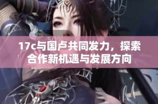 17c与国卢共同发力，探索合作新机遇与发展方向