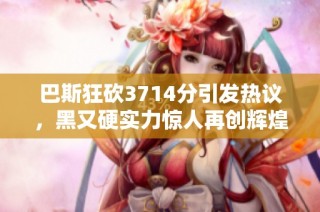 巴斯狂砍3714分引发热议，黑又硬实力惊人再创辉煌
