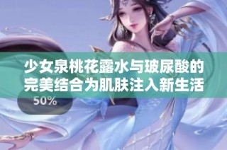 少女泉桃花露水与玻尿酸的完美结合为肌肤注入新生活力