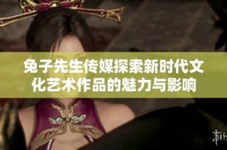 兔子先生传媒探索新时代文化艺术作品的魅力与影响