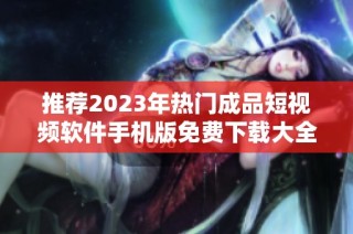 推荐2023年热门成品短视频软件手机版免费下载大全