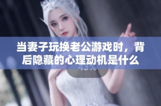 当妻子玩换老公游戏时，背后隐藏的心理动机是什么
