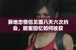 异地恋情侣见面八天六次约会，甜蜜回忆如何收获