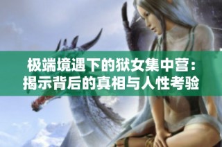极端境遇下的狱女集中营：揭示背后的真相与人性考验