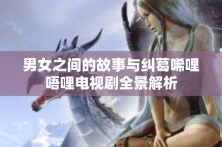 男女之间的故事与纠葛唏哩唔哩电视剧全景解析