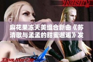 麻花果冻天美组合新曲《苏清歌与孟孟的甜蜜邂逅》发布