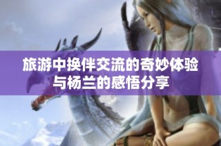 旅游中换伴交流的奇妙体验与杨兰的感悟分享