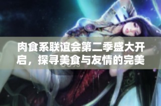 肉食系联谊会第二季盛大开启，探寻美食与友情的完美结合