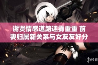 谢贤情感道路迷雾重重 前妻归属新关系与女友友好分手引关注