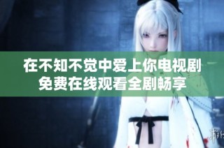 在不知不觉中爱上你电视剧免费在线观看全剧畅享
