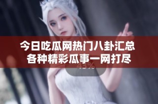 今日吃瓜网热门八卦汇总 各种精彩瓜事一网打尽