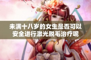 未满十八岁的女生是否可以安全进行激光脱毛治疗呢