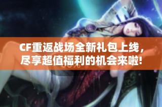 CF重返战场全新礼包上线，尽享超值福利的机会来啦!
