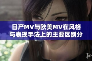 日产MV与欧美MV在风格与表现手法上的主要区别分析