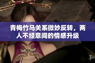 青梅竹马关系微妙反转，两人不经意间的情感升级