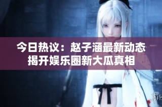 今日热议：赵子涵最新动态揭开娱乐圈新大瓜真相