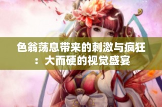 色翁荡息带来的刺激与疯狂：大而硬的视觉盛宴