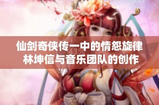仙剑奇侠传一中的情怨旋律 林坤信与音乐团队的创作故事