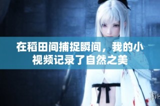 在稻田间捕捉瞬间，我的小视频记录了自然之美