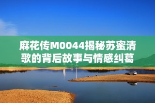 麻花传M0044揭秘苏蜜清歌的背后故事与情感纠葛