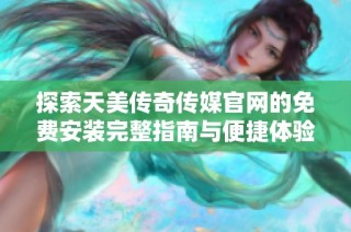 探索天美传奇传媒官网的免费安装完整指南与便捷体验