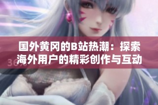 国外黄冈的B站热潮：探索海外用户的精彩创作与互动