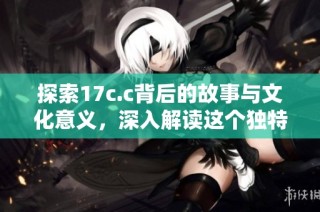 探索17c.c背后的故事与文化意义，深入解读这个独特现象