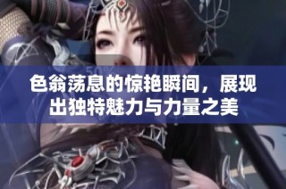 色翁荡息的惊艳瞬间，展现出独特魅力与力量之美