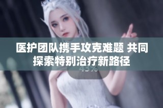 医护团队携手攻克难题 共同探索特别治疗新路径