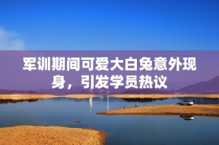 军训期间可爱大白兔意外现身，引发学员热议