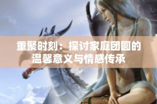 重聚时刻：探讨家庭团圆的温馨意义与情感传承