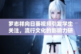 罗志祥向日葵视频引发学生关注，流行文化的影响力研究