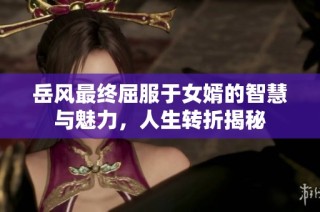 岳风最终屈服于女婿的智慧与魅力，人生转折揭秘