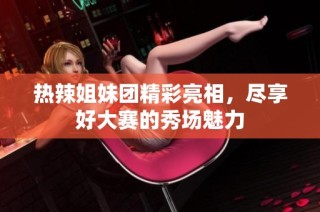 热辣姐妹团精彩亮相，尽享好大赛的秀场魅力