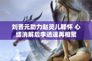 刘晋元助力赵灵儿释怀 心结消解后李逍遥再相聚