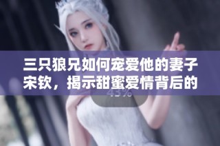 三只狼兄如何宠爱他的妻子宋钦，揭示甜蜜爱情背后的故事