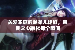 关爱家庭的温柔儿媳妇，善良之心融化每个瞬间