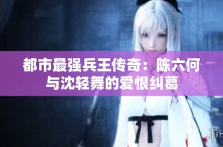 都市最强兵王传奇：陈六何与沈轻舞的爱恨纠葛
