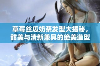 草莓丝瓜奶茶发型大揭秘，甜美与清新兼具的绝美造型指南