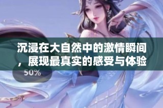 沉浸在大自然中的激情瞬间，展现最真实的感受与体验